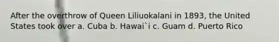 After the overthrow of Queen Liliuokalani in 1893, the United States took over a. Cuba b. Hawai`i c. Guam d. Puerto Rico