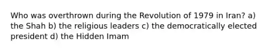 Who was overthrown during the Revolution of 1979 in Iran? a) the Shah b) the religious leaders c) the democratically elected president d) the Hidden Imam