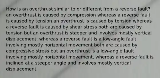 How is an overthrust similar to or different from a reverse fault? an overthrust is caused by compression whereas a reverse fault is caused by tension an overthrust is caused by tension whereas a reverse fault is caused by shear stress both are caused by tension but an overthrust is steeper and involves mostly vertical displacement, whereas a reverse fault is a low-angle fault involving mostly horizontal movement both are caused by compressive stress but an overthrust is a low-angle fault involving mostly horizontal movement, whereas a reverse fault is inclined at a steeper angle and involves mostly vertical displacement