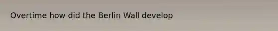 Overtime how did the Berlin Wall develop