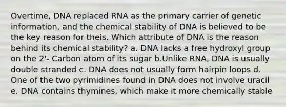 Overtime, DNA replaced RNA as the primary carrier of genetic information, and the chemical stability of DNA is believed to be the key reason for theis. Which attribute of DNA is the reason behind its chemical stability? a. DNA lacks a free hydroxyl group on the 2'- Carbon atom of its sugar b.Unlike RNA, DNA is usually double stranded c. DNA does not usually form hairpin loops d. One of the two pyrimidines found in DNA does not involve uracil e. DNA contains thymines, which make it more chemically stable