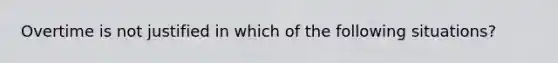 Overtime is not justified in which of the following situations?