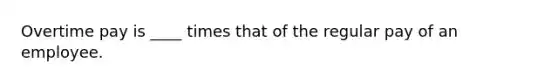 Overtime pay is ____ times that of the regular pay of an employee.