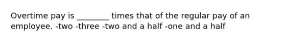 Overtime pay is ________ times that of the regular pay of an employee. -two -three -two and a half -one and a half