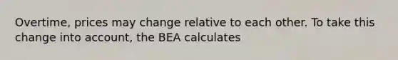 Overtime, prices may change relative to each other. To take this change into account, the BEA calculates