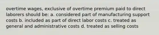 overtime wages, exclusive of overtime premium paid to direct laborers should be: a. considered part of manufacturing support costs b. included as part of direct labor costs c. treated as general and administrative costs d. treated as selling costs