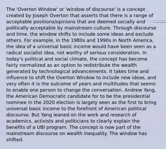 The 'Overton Window' or 'window of discourse' is a concept created by Joseph Overton that asserts that there is a range of acceptable positions/opinions that are deemed socially and politically acceptable by mainstream culture. Through discourse and time, the window shifts to include some ideas and exclude others. For example, in the 1980s and 1990s in North America, the idea of a universal basic income would have been seen as a radical socialist idea, not worthy of serious consideration. In today's political and social climate, the concept has become fairly normalized as an option to redistribute the wealth generated by technological advancements. It takes time and influence to shift the Overton Window to include new ideas, and very often it is the outcome of years and multitudes that seems to enable one person to change the conversation. Andrew Yang, the American Democratic candidate for to be the presidential nominee in the 2020 election is largely seen as the first to bring universal basic income to the forefront of American political discourse. But Yang leaned on the work and research of academics, activists and politicians to clearly explain the benefits of a UBI program. The concept is now part of the mainstream discourse on wealth inequality. The window has shifted.