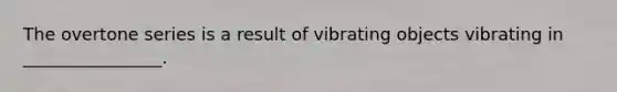 The overtone series is a result of vibrating objects vibrating in ________________.