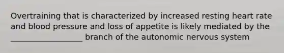 Overtraining that is characterized by increased resting heart rate and blood pressure and loss of appetite is likely mediated by the __________________ branch of the autonomic nervous system