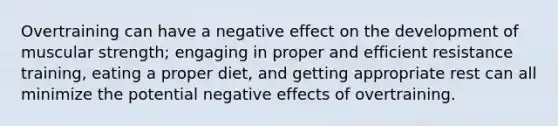 Overtraining can have a negative effect on the development of muscular strength; engaging in proper and efficient resistance training, eating a proper diet, and getting appropriate rest can all minimize the potential negative effects of overtraining.