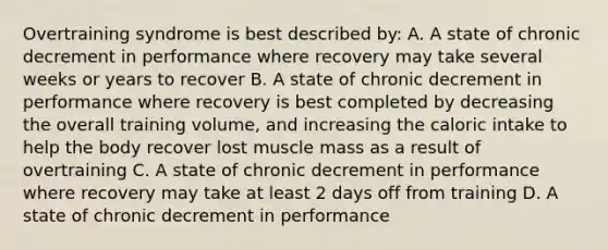 Overtraining syndrome is best described by: A. A state of chronic decrement in performance where recovery may take several weeks or years to recover B. A state of chronic decrement in performance where recovery is best completed by decreasing the overall training volume, and increasing the caloric intake to help the body recover lost muscle mass as a result of overtraining C. A state of chronic decrement in performance where recovery may take at least 2 days off from training D. A state of chronic decrement in performance