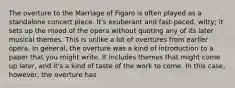 The overture to the Marriage of Figaro is often played as a standalone concert piece. It's exuberant and fast-paced, witty; it sets up the mood of the opera without quoting any of its later musical themes. This is unlike a lot of overtures from earlier opera. In general, the overture was a kind of introduction to a paper that you might write. It includes themes that might come up later, and it's a kind of taste of the work to come. In this case, however, the overture has