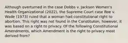 Although overturned in the case Dobbs v. Jackson Women's Health Organizational (2022), the Supreme Court case Roe v. Wade (1973) ruled that a woman had constitutional right to abortion. This right was not found in the Constituton, however, it was based on a right to privacy. Of the following Constitutional Amendments, which Amendment is the right to privacy most derived from?