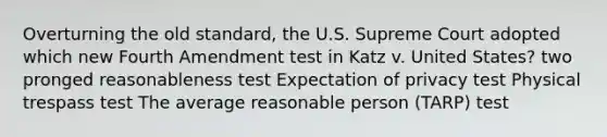 Overturning the old standard, the U.S. Supreme Court adopted which new Fourth Amendment test in Katz v. United States? two pronged reasonableness test Expectation of privacy test Physical trespass test The average reasonable person (TARP) test