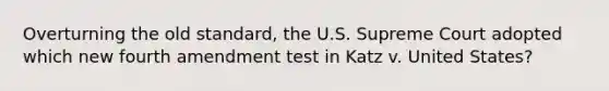 Overturning the old standard, the U.S. Supreme Court adopted which new fourth amendment test in Katz v. United States?