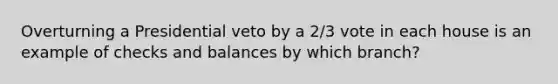 Overturning a Presidential veto by a 2/3 vote in each house is an example of checks and balances by which branch?