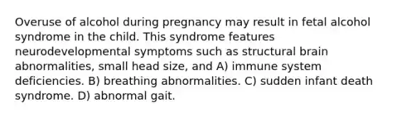 Overuse of alcohol during pregnancy may result in fetal alcohol syndrome in the child. This syndrome features neurodevelopmental symptoms such as structural brain abnormalities, small head size, and A) immune system deficiencies. B) breathing abnormalities. C) sudden infant death syndrome. D) abnormal gait.