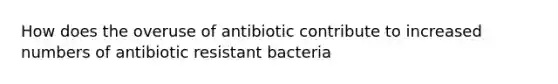 How does the overuse of antibiotic contribute to increased numbers of antibiotic resistant bacteria