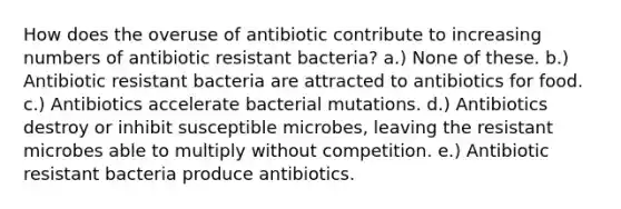 How does the overuse of antibiotic contribute to increasing numbers of antibiotic resistant bacteria? a.) None of these. b.) Antibiotic resistant bacteria are attracted to antibiotics for food. c.) Antibiotics accelerate bacterial mutations. d.) Antibiotics destroy or inhibit susceptible microbes, leaving the resistant microbes able to multiply without competition. e.) Antibiotic resistant bacteria produce antibiotics.