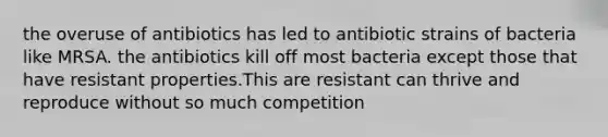 the overuse of antibiotics has led to antibiotic strains of bacteria like MRSA. the antibiotics kill off most bacteria except those that have resistant properties.This are resistant can thrive and reproduce without so much competition