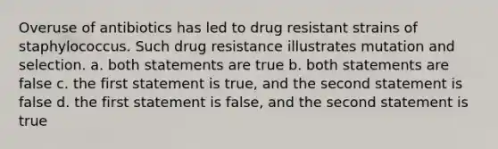 Overuse of antibiotics has led to drug resistant strains of staphylococcus. Such drug resistance illustrates mutation and selection. a. both statements are true b. both statements are false c. the first statement is true, and the second statement is false d. the first statement is false, and the second statement is true