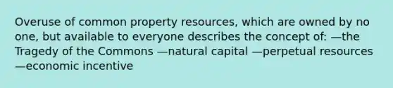 Overuse of common property resources, which are owned by no one, but available to everyone describes the concept of: —the Tragedy of the Commons —natural capital —perpetual resources —economic incentive