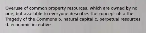 Overuse of common property resources, which are owned by no one, but available to everyone describes the concept of: a.the Tragedy of the Commons b. natural capital c. perpetual resources d. economic incentive