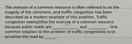 The overuse of a common resource is often referred to as the tragedy of the​ commons, and traffic congestion has been described as a modern example of this problem. Traffic congestion exemplifies the overuse of a common resource because public roads are ______________ and __________ . One common solution to the problem of traffic congestions is to privatize the road by ______ .