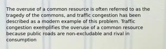 The overuse of a common resource is often referred to as the tragedy of the​ commons, and traffic congestion has been described as a modern example of this problem. Traffic congestion exemplifies the overuse of a common resource because public roads are non-excludable and rival in consumption