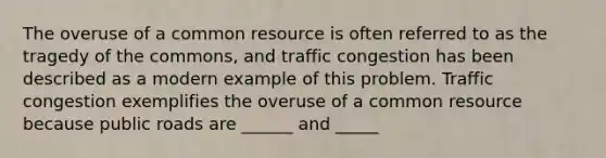 The overuse of a common resource is often referred to as the tragedy of the​ commons, and traffic congestion has been described as a modern example of this problem. Traffic congestion exemplifies the overuse of a common resource because public roads are ______ and _____