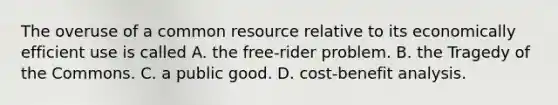 The overuse of a common resource relative to its economically efficient use is called A. the free-rider problem. B. the Tragedy of the Commons. C. a public good. D. cost-benefit analysis.