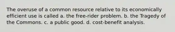 The overuse of a common resource relative to its economically efficient use is called a. the free-rider problem. b. the Tragedy of the Commons. c. a public good. d. cost-benefit analysis.