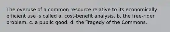 The overuse of a common resource relative to its economically efficient use is called a. cost-benefit analysis. b. the free-rider problem. c. a public good. d. the Tragedy of the Commons.