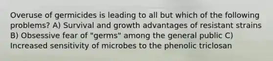 Overuse of germicides is leading to all but which of the following problems? A) Survival and growth advantages of resistant strains B) Obsessive fear of "germs" among the general public C) Increased sensitivity of microbes to the phenolic triclosan