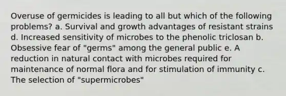 Overuse of germicides is leading to all but which of the following problems? a. Survival and growth advantages of resistant strains d. Increased sensitivity of microbes to the phenolic triclosan b. Obsessive fear of "germs" among the general public e. A reduction in natural contact with microbes required for maintenance of normal flora and for stimulation of immunity c. The selection of "supermicrobes"