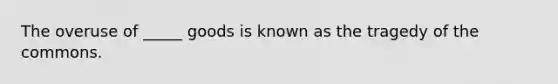 The overuse of _____ goods is known as the tragedy of the commons.