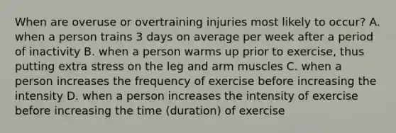 When are overuse or overtraining injuries most likely to occur? A. when a person trains 3 days on average per week after a period of inactivity B. when a person warms up prior to exercise, thus putting extra stress on the leg and arm muscles C. when a person increases the frequency of exercise before increasing the intensity D. when a person increases the intensity of exercise before increasing the time (duration) of exercise