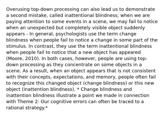 Overusing top-down processing can also lead us to demonstrate a second mistake, called inattentional blindness; when we are paying attention to some events in a scene, we may fail to notice when an unexpected but completely visible object suddenly appears - In general, psychologists use the term change blindness when people fail to notice a change in some part of the stimulus. In contrast, they use the term inattentional blindness when people fail to notice that a new object has appeared (Moore, 2010). In both cases, however, people are using top-down processing as they concentrate on some objects in a scene. As a result, when an object appears that is not consistent with their concepts, expectations, and memory, people often fail to recognize this changed object (change blindness) or this new object (inattention blindness). * Change blindness and inattention blindness illustrate a point we made in connection with Theme 2: Our cognitive errors can often be traced to a rational strategy.*