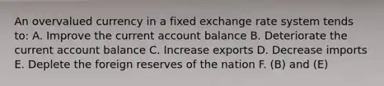 An overvalued currency in a fixed exchange rate system tends to: A. Improve the current account balance B. Deteriorate the current account balance C. Increase exports D. Decrease imports E. Deplete the foreign reserves of the nation F. (B) and (E)