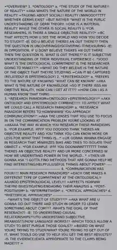 •*OVERVIEW* 1. *ONTOLOGY* a. *THE STUDY OF THE NATURE!! OF REALITY* =AKA WHATS THE NATURE OF THE WORLD IN REALITY =TALKING ABOUT SOCIAL!! REALITY (NNNOOOTTTTT WHETHER GERMS EXIST =BUT RATHER "WHAT IS THE PUBLIC UNDERSTANDING OF GERM THEORY. =ONE IS A MATERIAL REALITY WHILE THE OTHER IS SOCIAL REALITY b.*FOR RESEARHERS, IS THERE A SINGLE OBJECTIVE REALITY?* =BC THAT AFFECTS HOW U SEE THE WORLD AND HOW YOU DECIDE TO STUDYIT -IE: DO U BELIEVE THERES AN OUT THERE?? THEN THE QUESTION IS UNCOVERING/DISCOVERING IT/MEASURING -IE: IN OPPOSITION, IF U DONT BELIEVE THERES AN OUT THERE THEN THE QUESTION IS, WHAT IS OUT THERE?? IS IT SUBJECTIVE UNDERSTANDING OF THEIR INDIVIDUAL EXPERIENCE c. *SOOO WHAT IS THE ONTOLOGICAL COMMITMENT IS THE RESEARCHER GOING TO MAKE???* =WHAT DO THEY BELEIVE IS THE NATURE OF THE OBJECT THAT THEYRE STUDYING =CAN IT BE CAPTURED (RELATEDLY IS EPISTEMOLOGY) 2. *EPISTEMOLOGY* a. *REFERS TO THE NATURE OF KNOWING "WHAT CAN BE KNOWN" =AKA WHAT IS THE NATURE OF KNOWELDGE =SO IF THERE ISSS AN OBJETIVE REALITY, HOW CAN I GET AT IT??? =HOW CAN I AS A HUMAN KNOW THAT THING --------------------------------------------------- 3. *RESEARCH PARADIGM=ONTOLOGY+EPISTEMOLOGY!!* =AKA ONTOLOGY AND EPISTEMOLOGY COMBINE!!!!! TO AFFECT WHAT WE COULD CALL A RESEARCH PARADIGM* a. *RESEARCH PARADIGM REFERS TO HOWWWWW YOU APPROACH COMMUNICATION!!* =AKA THE LENSES THAT YOU USE TO FOCUS IN ON THE COMMINICATION PROBLEM YOURE LOOKING AT =AKAAA THE WAY IN WHICH YOU RESEARCH THESE PARADIGMS b. *FOR EXAMPLE: IFFFF YOU DOOOOO THINK THERES AN OBJECTIVE REALITY AND YOU THINK YOU CAN KNOW MORE OR LESS FOR WHAT THAT THING IS...* =UR GONNA WANNA ENGAGE IN RESEARCH THAT MINIMIZES BIAS AND TRIES TO ISOLATE THAT OBKECT c. *FOR EXAMPLE: IFFF YOU DOONNNNTTTTTTT THINK THERES AN OBJECTIVE REALITY AND UR MORE CONCERNED W HOW WE UNDERSTAND POWER IN THE WORLD...* =THEN UR GONNA ASK "I GOTTA FIND METHODS THAT ARE GONNA HELP ME FIND INTERESTING/HELPFUL/USEFUL THINGS ABOUT POWER* --------------------------------------------------- 4. *COMMUNICATION HAS FOUR!!!! MAIN RESEARCH PARADIGMS* =EACH ONE MAKES A DIFFERENT TYPE OF COMMITMENT AT THE ONTOLOGICAL!! AAANDD EPISTEMOLOGICAL LEVEL!!! =AFFECTS HOWWW THEYRE INVESTIGATNG/ENGAGING THEIR ANALYSIS a. *POST-POSITIVISM* b. *INTERPRETIVISM* c. *CRITICAL APPROACHES* d. *RHETORICAL APPROACHES* --------------------------------------------------- -*WHAT'S THE OBJECT OF STUDY???* =AKA WHAT ARE U GONNA GO OUT THERE AND STUDY IN ORDER TO LEARN SOMETHING ABOUT COM??? -WHATS THE GOAL OF THAT RESERACH?? -IE: TO UNDERSTAND CAUSAL RELATIONSHIPS??//TO UNDERSTAND SUBJECTIVE MEANIGS??//HOW LANGUAGE WORKS?? -WHICH TOOLS ALLOW A STUDY TO BEST PURSUE THOSE GOALS?? =BASED ON WHAT YOURE TRYING TO STUDY/WHAT YOURE TRYING TO GET OUT OF IT, WHAT TOOLS DO USE TO HELP YOU GET THE BEST RESULTS?? -IS THE EVIDENCE//DATA APPROPRIATE TO THE CLAIMS BEING MADE??? =