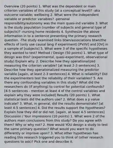 Overview (20 points) 1. What was the dependent or main criterion variables of this study (at a conceptual level)? -aka outcome variable; wellbeing 2. What were the independent variable or predictor variables? -personal responsibility/autonomy was the main quasi-ind variable 3. What is the study population (number of subjects and general type of subjects)? -nursing home residents 4. Synthesize the above information in to a sentence presenting the primary research question. -The study examined links btwn/associations btwn/the effects of (only use causal lang if experiment) [PV/IV] and [OV] in a sample of [subjects] 5. What were 3 of the specific hypotheses they wanted to test? Method / Design (50 points) 1. What type of design was this? (experimental, quasi-experiment, observational study) Explain why. 2. Describe how they operationalized measuring the criterion variable? [at least 2-3 sentences] 3. Describe how they operationalized measuring the predictor variable [again, at least 2-3 sentences] 4. What is reliability? Did the experimenters test the reliability of their variables? 5. Are there any confounding variables in this study? What did the researchers do (if anything) to control for potential confounds? [4-5 sentences - mention at least 4 of the control variables and explain why they were included] Results (20 points) 1. What statistical tests did the authors use? 2. What does a p value indicate? 3. What, in general, did the results demonstrate? [at least 4-5 sentences] 4. Did the results support the hypotheses? Explain how they did or did not. [again, at least 4-5 sentences] Discussion / Your impressions (10 points) 1. What were 2 of the authors main conclusions from this study? Do you agree with them? Why or why not? 2. How would YOU design a study to test the same primary question? What would you want to do differently or improve upon? 3. What other hypotheses has reading this research triggered you to think of (other research questions to ask)? Pick one and describe it.