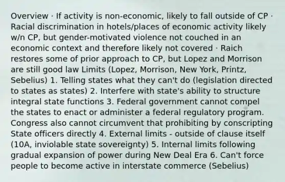 Overview · If activity is non-economic, likely to fall outside of CP · Racial discrimination in hotels/places of economic activity likely w/n CP, but gender-motivated violence not couched in an economic context and therefore likely not covered · Raich restores some of prior approach to CP, but Lopez and Morrison are still good law Limits (Lopez, Morrison, New York, Printz, Sebelius) 1. Telling states what they can't do (legislation directed to states as states) 2. Interfere with state's ability to structure integral state functions 3. Federal government cannot compel the states to enact or administer a federal regulatory program. Congress also cannot circumvent that prohibiting by conscripting State officers directly 4. External limits - outside of clause itself (10A, inviolable state sovereignty) 5. Internal limits following gradual expansion of power during New Deal Era 6. Can't force people to become active in interstate commerce (Sebelius)