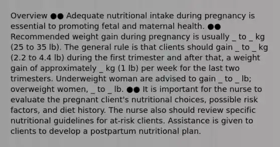 Overview ●● Adequate nutritional intake during pregnancy is essential to promoting fetal and maternal health. ●● Recommended weight gain during pregnancy is usually _ to _ kg (25 to 35 lb). The general rule is that clients should gain _ to _ kg (2.2 to 4.4 lb) during the first trimester and after that, a weight gain of approximately _ kg (1 lb) per week for the last two trimesters. Underweight woman are advised to gain _ to _ lb; overweight women, _ to _ lb. ●● It is important for the nurse to evaluate the pregnant client's nutritional choices, possible risk factors, and diet history. The nurse also should review specific nutritional guidelines for at-risk clients. Assistance is given to clients to develop a postpartum nutritional plan.