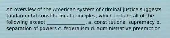 An overview of the American system of criminal justice suggests fundamental constitutional principles, which include all of the following except ________________. a. constitutional supremacy b. separation of powers c. federalism d. administrative preemption