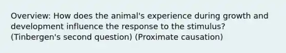 Overview: How does the animal's experience during growth and development influence the response to the stimulus? (Tinbergen's second question) (Proximate causation)