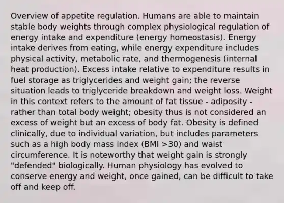 Overview of appetite regulation. Humans are able to maintain stable body weights through complex physiological regulation of energy intake and expenditure (energy homeostasis). Energy intake derives from eating, while energy expenditure includes physical activity, metabolic rate, and thermogenesis (internal heat production). Excess intake relative to expenditure results in fuel storage as triglycerides and weight gain; the reverse situation leads to triglyceride breakdown and weight loss. Weight in this context refers to the amount of fat tissue - adiposity - rather than total body weight; obesity thus is not considered an excess of weight but an excess of body fat. Obesity is defined clinically, due to individual variation, but includes parameters such as a high body mass index (BMI >30) and waist circumference. It is noteworthy that weight gain is strongly "defended" biologically. Human physiology has evolved to conserve energy and weight, once gained, can be difficult to take off and keep off.