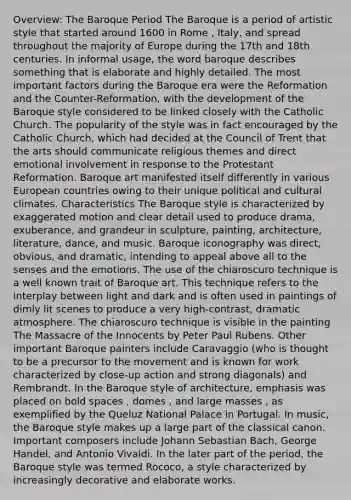 Overview: The Baroque Period The Baroque is a period of artistic style that started around 1600 in Rome , Italy, and spread throughout the majority of Europe during the 17th and 18th centuries. In informal usage, the word baroque describes something that is elaborate and highly detailed. The most important factors during the Baroque era were the Reformation and the Counter-Reformation, with the development of the Baroque style considered to be linked closely with the Catholic Church. The popularity of the style was in fact encouraged by the Catholic Church, which had decided at the Council of Trent that the arts should communicate religious themes and direct emotional involvement in response to the Protestant Reformation. Baroque art manifested itself differently in various European countries owing to their unique political and cultural climates. Characteristics The Baroque style is characterized by exaggerated motion and clear detail used to produce drama, exuberance, and grandeur in sculpture, painting, architecture, literature, dance, and music. Baroque iconography was direct, obvious, and dramatic, intending to appeal above all to the senses and the emotions. The use of the chiaroscuro technique is a well known trait of Baroque art. This technique refers to the interplay between light and dark and is often used in paintings of dimly lit scenes to produce a very high-contrast, dramatic atmosphere. The chiaroscuro technique is visible in the painting The Massacre of the Innocents by Peter Paul Rubens. Other important Baroque painters include Caravaggio (who is thought to be a precursor to the movement and is known for work characterized by close-up action and strong diagonals) and Rembrandt. In the Baroque style of architecture, emphasis was placed on bold spaces , domes , and large masses , as exemplified by the Queluz National Palace in Portugal. In music, the Baroque style makes up a large part of the classical canon. Important composers include Johann Sebastian Bach, George Handel, and Antonio Vivaldi. In the later part of the period, the Baroque style was termed Rococo, a style characterized by increasingly decorative and elaborate works.