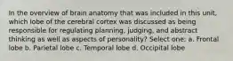 In the overview of brain anatomy that was included in this unit, which lobe of the cerebral cortex was discussed as being responsible for regulating planning, judging, and abstract thinking as well as aspects of personality? Select one: a. Frontal lobe b. Parietal lobe c. Temporal lobe d. Occipital lobe