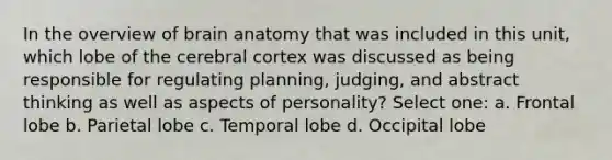 In the overview of brain anatomy that was included in this unit, which lobe of the cerebral cortex was discussed as being responsible for regulating planning, judging, and abstract thinking as well as aspects of personality? Select one: a. Frontal lobe b. Parietal lobe c. Temporal lobe d. Occipital lobe