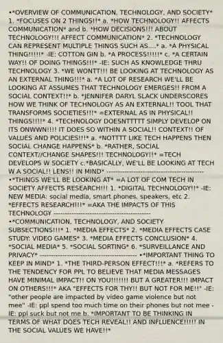 •*OVERVIEW OF COMMUNICATION, TECHNOLOGY, AND SOCIETY* 1. *FOCUSES ON 2 THINGS!!* a. *HOW TECHNOLOGY!! AFFECTS COMMUNICATION* and b. *HOW DECISIONS!!! ABOUT TECHNOLOGY!!! AFFECT COMMUNICATION* 2. *TECHNOLOGY CAN REPRESENT MULTIPLE THINGS SUCH AS....* a. *A PHYSICAL THING!!!!!* -IE: COTTON GIN b. *A PROCESS!!!!!* c. *A CERTAIN WAY!! OF DOING THINGS!!!* -IE: SUCH AS KNOWLEDGE THRU TECHNOLOGY 3. *WE WONTT!!! BE LOOKING AT TECHNOLOGY AS AN EXTERNAL THING!!!* a. *A LOT OF RESEARCH WE'LL BE LOOKING AT ASSUMES THAT TECHNOLOGY EMERGES!! FROM A SOCIAL CONTEXT!!* b. *JENNIFER DARYL SLACK UNDERSCORES HOW WE THINK OF TECHNOLOGY AS AN EXTERNAL!! TOOL THAT TRANSFORMS SOCIETIES!!!* =EXTERNAL AS IN PHYSICAL!! THINGS!!!!* 4. *TECHNOLOGY DOESNTTTTT SIMPLY DEVELOP ON ITS ONWWN!!!! IT DOES SO WITHIN A SOCIAL!! CONTEXT!! OF VALUES AND POLICIES!!!* a. *NOTTTT LIKE TECH HAPPENS THEN SOCIAL CHANGE HAPPENS* b. *RATHER, SOCIAL CONTEXT//CHANGE SHAPES!!! TECHNOLOGY!!* =TECH DEVELOPS W SOCIETY c.*BASICALLY, WE'LL BE LOOKING AT TECH W A SOCIAL!! LENS!! IN MIND* ------------------------------------------- •*THINGS WE'LL BE LOOKING AT* =A LOT OF COM TECH IN SOCIETY AFFECTS RESEARCH!!! 1. *DIGITAL TECHNOLOGY!!* -IE: NEW MEDIA: social media, smart phones, speakers, etc 2. *EFFECTS RESEARCH!!!* =AKA THE IMPACTS OF THIS TECHNOLOGY ------------------------------------------- •*COMMUNICATION, TECHNOLOGY, AND SOCIETY SUBSECTIONS!!!* 1. *MEDIA EFFECTS* 2. *MEDIA EFFECTS CASE STUDY: VIDEO GAMES* 3. *MEDIA EFFECTS CONCLUSION* 4. *SOCIAL MEDIA* 5. *SOCIAL SORTING* 6. *SURVEILLANCE AND PRIVACY* ------------------------------------------- •*IMPORTANT THING TO KEEP IN MIND* 1. *THE THIRD-PERSON EFFECT!!!* a. *REFERS TO THE TENDENCY FOR PPL TO BELIEVE THAT MEDIA MESSAGES HAVE MINIMAL IMPACT!! ON YOU!!!!!!! BUT A GREATER!!! IMPACT ON OTHERS!!!* AKA "EFFECTS FOR THY!! BUT NOT FOR ME!!" -IE: "other people are impacted by video game violence but not mee" -IE: ppl spend too much time on their phones but not mee -IE: ppl suck but not me b. *IMPORTANT TO BE THINKING IN TERMS OF WHAT DOES TECH REVEAL!! AND INFLUENCE!!!!! IN THE SOCIAL VALUES WE HAVE!!*